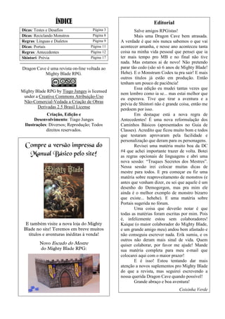 ÍNDICE
Dicas: Testes e Desafios Página 3
Dicas: Reciclando Monstros Página 8
Regras: Línguas e Dialetos Página 9
Dicas: Portais Página 11
Regras: Antecedentes Página 12
Shintori: Prévia Página 17
Dragon Cave é uma revista on-line voltada ao
Mighty Blade RPG.
Mighty Blade RPG by Tiago Junges is licensed
under a Creative Commons Atribuição-Uso
Não-Comercial-Vedada a Criação de Obras
Derivadas 2.5 Brasil License
Criação, Edição e
Desenvolvimento: Tiago Junges
Ilustrações: Diversos; Reprodução; Todos
direitos reservados.
Compre a versão impressa do
Manual Básico pelo site!
E também visite a nova loja do Mighty
Blade no site! Teremos em breve muitos
títulos e aventuras inéditas à venda!
Novo Escudo do Mestre
do Mighty Blade RPG:
Editorial
Salve amigos RPGistas!
Mais uma Dragon Cave bem atrasada.
A verdade é que nós nunca sabemos o que vai
acontecer amanha, e nesse ano aconteceu tanta
coisa na minha vida pessoal que pensei que ia
ter mais tempo pro MB e no final não tive
nada. Mas estamos ai de novo! Não pretendo
parar tão cedo (são só 6 anos de Mighty Blade!
Hehe). E o Monstrum Codex ta pra sair! E mais
outros títulos já estão em produção. Então
tenham um pouco de paciência!
Essa edição eu mudei tantas vezes que
nem lembro como ia se... mas estai melhor que
eu esperava. Tive que tirar a aventura e a
prévia de Shintori não é grande coisa, então me
perdoem por isso.
Em destaque está a nova regra de
Antecedentes! É uma nova reformulação dos
Caminhos Básicos (apresentados no Guia de
Classes). Acredito que ficou muito bom e todos
que testaram aprovaram pela facilidade e
personalização que deram para os personagens.
Revisei uma matéria muito boa da DC
#4 que achei importante trazer de volta. Botei
as regras opcionais de linguagens e abri uma
nova sessão: “Truques Secretos dos Mestres”.
Nessa sessão irei colocar muitas dicas de
mestre para todos. E pra começar eu fiz uma
matéria sobre reaproveitamento de monstros (e
antes que venham dizer, eu sei que aquele é um
desenho do Demogorgon, mas pra mim ele
ainda é o melhor exemplo de monstro bizarro
que existe... hehehe). E uma matéria sobre
Portais sugerida no fórum.
Uma coisa que deverão notar é que
todas as matérias foram escritas por mim. Pois
é, infelizmente estou sem colaboradores!
Kaique (o maior colaborador do Mighty Blade,
e um grande amigo meu) andou bem afastado e
não conseguiu escrever nada. Erik sumiu, e os
outros não deram mais sinal de vida. Quem
quiser colaborar, por favor me ajude! Mande
sua matéria completa para meu e-mail que
colocarei aqui com o maior prazer!
E é isso! Estou tentando dar mais
atenção a novos suplementos pro Mighty Blade
do que a revista, mas seguirei escrevendo a
nossa querida Dragon Cave quando possível!
Grande abraço e boa aventura!
Coisinha Verde
 