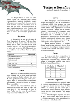 Testes e Desafios
Matéria Revisada da Dragon Cave #4
No Mighty Blade os testes são feitos
apenas rolando 2d6 e somando com o atributo
correspondente. Algumas habilidades podem
influenciar, mas no geral esta é a regra básica.
Nesta matéria você não encontrará nada de
novo, mas sim idéias e dicas de como fazer os
testes mais freqüentes nos jogos. O mestre não
é obrigado a seguir estas regras. Servem bem
mais de auxilio do que regras propriamente
dita.
Escalada
É feito através de uma série de testes de
força dependendo da altura. Você deve fazer
um teste de Força a cada andar (3 metros em
média) que for subir, falhar em um dos testes
significa que você caiu no chão e deverá fazer
os testes tudo de novo. A dificuldade varia com
a superfície a ser escalada. Veja as tabelas
abaixo:
Superfície Dificuldade
Com apoios ou buracos 10
Tijolos desregulados 12
Tijolos normais 16
Liso ---
Corda com nós 8
Corda comum 10
Parede com ganchos 12
Nadar
Qualquer um pode nadar lentamente em
lagos parados, não há teste. Caso os heróis
estão perseguindo alguém nadando, faça testes
de força igual como se faz para correr (veja a
seguir). Obs.: A principio todos os jogadores
sabem nadar, exceto se o jogador ou o mestre
disser o contrário.
Em um rio com correnteza forte, os
heróis devem vencer um teste de força que
varia entre 10 a 14, dependendo da força da
água. Nadar em rios perto de desfiladeiros
exige um teste com dificuldade 16.
Correr
Uma perseguição é realizada com uma
seqüência de testes de Força. O mestre estipula
a distância inicial entre aqueles que estão
envolvidos na perseguição. Esta distância pode
ser em metros. Então o perseguido deve fazer
um teste de Força e somar com a distancia
entre ele e o perseguidor. O perseguidor então
deve rolar um teste de Força em que a
dificuldade será o resultado do teste do
perseguido. A diferença entre os dois testes é a
distância que eles estão após um turno. A cada
turno, os envolvidos rolaram seus testes até que
o perseguidor canse ou pegue seu alvo.
Desta mesma maneira, é possível
simular uma corrida entre dois heróis. Neste
caso o mestre deve estipular em quantos turnos
a corrida acaba, levando em conta a distância
até a linha de chegada.
Saltar
O teste de salto é um simples teste de
força. Para saltar sobre algo, você precisa pegar
impulso igual ou maior que a distância a ser
pulada. A dificuldade também varia com a
distância. Veja a tabela abaixo:
Distância
(em metros)
Dificuldade
1 8
2 11
3 14
4 17
5 20
Puxar e Empurrar
Seguidamente os heróis precisam puxar
ou empurrar alguma coisa pesada. Neste caso
os jogadores devem rolar um teste de força
normal. A situação que vai dizer qual a
dificuldade e quantos testes o herói precisará
vencer para ser bem sucedido. Veja alguns
exemplos.
A dificuldade para empurrar uma porta
de pedra muito pesada pode variar entre 10 a
14. Enquanto puxar um amigo que está na beira
do precipício, a dificuldade é 12.
 