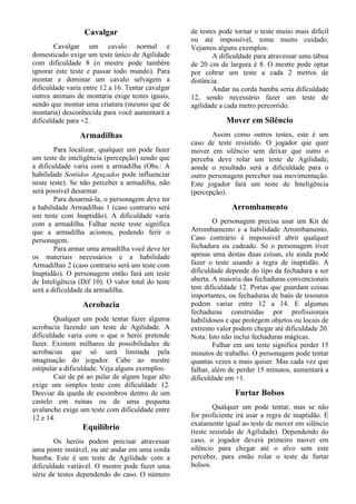 Cavalgar
Cavalgar um cavalo normal e
domesticado exige um teste único de Agilidade
com dificuldade 8 (o mestre pode também
ignorar este teste e passar todo mundo). Para
montar e dominar um cavalo selvagem a
dificuldade varia entre 12 a 16. Tentar cavalgar
outros animais de montaria exige testes iguais,
sendo que montar uma criatura (mesmo que de
montaria) desconhecida para você aumentará a
dificuldade para +2.
Armadilhas
Para localizar, qualquer um pode fazer
um teste de inteligência (percepção) sendo que
a dificuldade varia com a armadilha (Obs.: A
habilidade Sentidos Aguçados pode influenciar
neste teste). Se não perceber a armadilha, não
será possível desarmar.
Para desarmá-la, o personagem deve ter
a habilidade Armadilhas 1 (caso contrario será
um teste com Inaptidão). A dificuldade varia
com a armadilha. Falhar neste teste significa
que a armadilha acionou, podendo ferir o
personagem.
Para armar uma armadilha você deve ter
os materiais necessários e a habilidade
Armadilhas 2 (caso contrario será um teste com
Inaptidão). O personagem então fará um teste
de Inteligência (Dif 10). O valor total do teste
será a dificuldade da armadilha.
Acrobacia
Qualquer um pode tentar fazer alguma
acrobacia fazendo um teste de Agilidade. A
dificuldade varia com o que o herói pretende
fazer. Existem milhares de possibilidades de
acrobacias que só será limitada pela
imaginação do jogador. Cabe ao mestre
estipular a dificuldade. Veja alguns exemplos:
Cair de pé ao pular de algum lugar alto
exige um simples teste com dificuldade 12.
Desviar da queda de escombros dentro de um
castelo em ruínas ou de uma pequena
avalanche exige um teste com dificuldade entre
12 e 14.
Equilíbrio
Os heróis podem precisar atravessar
uma ponte instável, ou até andar em uma corda
bamba. Este é um teste de Agilidade com a
dificuldade variável. O mestre pode fazer uma
série de testes dependendo do caso. O número
de testes pode tornar o teste muito mais difícil
ou até impossível, tome muito cuidado.
Vejamos alguns exemplos:
A dificuldade para atravessar uma tábua
de 20 cm de largura é 8. O mestre pode optar
por cobrar um teste a cada 2 metros de
distância.
Andar na corda bamba seria dificuldade
12, sendo necessário fazer um teste de
agilidade a cada metro percorrido.
Mover em Silêncio
Assim como outros testes, este é um
caso de teste resistido. O jogador que quer
mover em silêncio sem deixar que outro o
perceba deve rolar um teste de Agilidade,
aonde o resultado será a dificuldade para o
outro personagem perceber sua movimentação.
Este jogador fará um teste de Inteligência
(percepção).
Arrombamento
O personagem precisa usar um Kit de
Arrombamento e a habilidade Arrombamento.
Caso contrário é impossível abrir qualquer
fechadura ou cadeado. Se o personagem tiver
apenas uma destas duas coisas, ele ainda pode
fazer o teste usando a regra de inaptidão. A
dificuldade depende do tipo da fechadura a ser
aberta. A maioria das fechaduras convencionais
tem dificuldade 12. Portas que guardam coisas
importantes, ou fechaduras de baús de tesouros
podem variar entre 12 a 14. E algumas
fechaduras construídas por profissionais
habilidosos e que protegem objetos ou locais de
extremo valor podem chegar até dificuldade 20.
Nota: Isto não inclui fechaduras mágicas.
Falhar em um teste significa perder 15
minutos de trabalho. O personagem pode tentar
quantas vezes a mais quiser. Mas cada vez que
falhar, além de perder 15 minutos, aumentará a
dificuldade em +1.
Furtar Bolsos
Qualquer um pode tentar, mas se não
for proficiente irá usar a regra de inaptidão. É
exatamente igual ao teste de mover em silêncio
(teste resistido de Agilidade). Dependendo do
caso, o jogador deverá primeiro mover em
silêncio para chegar até o alvo sem este
perceber, para então rolar o teste de furtar
bolsos.
 