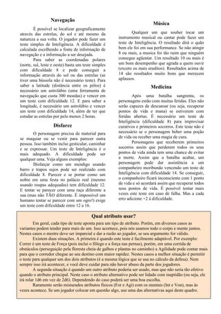 Navegação
É possível se localizar geograficamente
através das estrelas, do sol e até mesmo da
natureza a sua volta. O jogador pode fazer um
teste simples de Inteligência. A dificuldade é
calculada escolhendo a fonte de informação de
navegação e a informação a ser desejada.
Para saber as coordenadas polares
(norte, sul, leste e oeste) basta um teste simples
com dificuldade 8 e pode conseguir a
informação através do sol ou das estrelas (se
tiver uma bússola não é necessário teste). Para
saber a latitude (distância entre os pólos) é
necessário um astrolábio (uma ferramenta de
navegação que custa 300 moedas) e vencer em
um teste com dificuldade 12. E para saber a
longitude, é necessário um astrolábio e vencer
um teste com dificuldade 14, além de ter que
estudar as estrelas por pelo menos 2 horas.
Disfarce
O personagem precisa de material para
se maquiar ou se vestir para parecer outra
pessoa. Isso também inclui gesticular, caminhar
e se expressar. Um teste de Inteligência é o
mais adequado. A dificuldade pode ser
qualquer uma. Veja alguns exemplos:
Disfarçar como um mendigo usando
barro e trapos sujos pode ser realizado com
dificuldade 8. Parecer e se portar como um
nobre em uma festa no palácio real (mesmo
usando roupas adequadas) tem dificuldade 12.
E tentar se parecer com uma raça diferente a
sua (mas não TÃO diferente. É impossível um
humano tentar se parecer com um ogro!) exige
um teste com dificuldade entre 12 a 16.
Música
Qualquer um que souber tocar um
instrumento musical ou cantar pode fazer um
teste de Inteligência. O resultado dirá o quão
bem ele foi em sua performance. Se não atingir
8 ou mais, a musica foi tão ruim que ninguém
consegue agüentar. Um resultado 10 ou mais é
um bom desempenho que agrada a quem ouvir
(exceto os mais eruditos). Resultados acima de
14 são resultados muito bons que merecem
aplausos.
Medicina
Após uma batalha sangrenta, os
personagens estão com muitas feridas. Eles não
serão capazes de descansar (ou seja, recuperar
pontos de vida e mana) se estiverem com
feridas abertas. É necessário um teste de
Inteligência (dificuldade 8) para improvisar
curativos e primeiros socorros. Este teste não é
necessário se o personagem beber uma poção
de vida ou receber uma magia de cura.
Personagens que receberem primeiros
socorros assim que perderem todos os seus
pontos de vida ainda tem uma chance de evitar
a morte. Assim que a batalha acabar, um
personagem pode dar assistência a um
companheiro moribundo vencendo um teste de
Inteligência com dificuldade 14. Se conseguir,
o companheiro ficará inconsciente com 1 ponto
de vida e só acordará assim que recuperar todos
seus pontos de vida. É possível tentar mais
vezes este teste em caso de falha. Mas a cada
erro adicione +2 à dificuldade.
Qual atributo usar?
Em geral, cada tipo de teste aponta para um tipo de atributo. Porém, em diversos casos as
variantes podem tender para mais de um. Isso acontece, pois nós usamos todo o corpo e mente juntos.
Nestes casos o mestre deve ser imparcial e dar a razão ao jogador, se seu argumento for válido.
Existem duas situações. A primeira é quando este teste é facilmente adaptável. Por exemplo:
Correr é um teste de Força (pois inclui o fôlego e a força nas pernas), porém, em uma corrida de
obstáculos (perseguição pela floresta cheia de galhos e plantas no caminho) a Agilidade pode contar mais
para que o corredor chegue ao seu destino com maior rapidez. Nestes casos a melhor situação é permitir
o teste para qualquer um dos dois atributos (é a mesma lógica que se usa no cálculo da defesa). Nem
sempre isso irá acontecer, e você deve cuidar para não haver abuso da parte dos jogadores.
A segunda situação é quando um outro atributo poderia ser usado, mas que não seria tão efetivo
quando o atributo principal. Neste caso o atributo alternativo pode ser lidado com inaptidão (ou seja, ele
irá rolar 1d6 em vez de 2d6). Dependendo do caso poderá ser uma boa escolha.
Raramente serão misturados atributos físicos (For e Agi) com os mentais (Int e Von), mas às
vezes acontece. Se um jogador colocar em questão algo, use uma das alternativas aqui deste quadro.
 