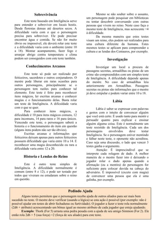 Sobrevivência
Este teste baseado em Inteligência serve
para entender e sobreviver em locais hostis.
Desde florestas densas até desertos secos. A
dificuldade varia com o que o personagem
precisa para sobreviver. Ele pode precisar
encontrar água e comida. Se não for muito
óbvio ou impossível, ele deverá rolar este teste
e a dificuldade varia com o ambiente (entre 10
a 18). Montar acampamento, fazer fogo e
arranjar abrigo contra temperatura e clima
podem ser conseguidos com este teste também.
Conhecimentos Arcanos
Este teste só pode ser realizado por
feiticeiros, sacerdotes e outros conjuradores. O
mestre pode liberar em raras ocasiões para
outros personagens, principalmente se o
personagem tem razões para conhecer tal
elemento. Este teste é feito para reconhecer
itens mágicos, ler escritas arcanas e conhecer
magias e o funcionamento delas. Basta rolar
um teste de Inteligência. A dificuldade varia
com o que se quer.
Para conhecer itens mágicos, a
dificuldade é 10 para itens mágicos comuns, 12
para incomuns, 14 para raros e 16 para únicos.
Vencendo este teste, o personagem saberá a
historia e o funcionamento do item em questão
(alguns itens podem não ser tão óbvios).
Escritas arcanas e informações que
feiticeiros deixam apenas para outros feiticeiros
possuem dificuldade que varia entre 10 a 14. E
reconhecer uma magia desconhecida ou rara a
dificuldade varia entre 12 a 20.
Historia e Lendas do Reino
Este é outro teste simples de
Inteligência. A dificuldade normalmente é
comum (entre 8 e 12), e pode ser testado por
todos que viveram ou estudaram sobre o reino
em questão.
Mesmo se não souber sobre o assunto,
um personagem pode pesquisar em bibliotecas
ou tentar descobrir conversando com outras
pessoas que vivem no reino. Neste caso faça o
mesmo teste de Inteligência, mas acrescente +4
à dificuldade.
Da mesma maneira que estes testes
visam um reino, eles podem ser realizados para
uma cultura diferente da humana. Estes
mesmos testes se aplicam para compreender a
cultura e as lendas dos Centauros, por exemplo.
Investigação
Investigar um local a procura de
passagens secretas, armadilhas ou pistas de um
crime são compreendidos com um simples teste
de Inteligência. A dificuldade depende apenas
do mestre. No caso de armadilhas leia
anteriormente em Armadilhas. Passagens
secretas ou pistas são informações que o mestre
já deve estipular e podem variar entre 10 a 18.
Lábia
Lábia é saber se expressar com palavras
e gestos com o intuito de convencer alguém
que você está certo. É usado tanto para mentir e
persuadir quanto para explicar e ensinar
alguém alguma coisa. Este é normalmente um
teste resistido de Inteligência. Cada um dos
personagens envolvidos deve testar
Inteligência. Se o personagem estiver mentindo
e falhar neste teste, o oponente não acreditou.
Caso seja uma discussão, o lado que vencer 3
testes ganha o argumento.
Atenção: É imprescindível que se
interprete cada rolagem de dado. A melhor
maneira de o mestre fazer isto é deixando o
jogador rolar o dado apenas quando a
afirmação (ou a mentira) do personagem for
suficiente para colocar duvida na cabeça do
adversário. É impossível (exceto com magia)
de convencer uma pessoa que ela é uma
galinha, por exemplo.
Pedindo Ajuda
Alguns testes permitem que o personagem receba ajuda de outros aliados para ser mais bem
sucedido no teste. O mestre deve verificar (usando a lógica) se esta ação é possível (por exemplo: não é
possível ajudar em testes de abrir fechaduras ou furtividade). O jogador a fazer o teste rola normalmente
(2d6 + atributo) acrescentando um bônus igual ao mesmo atributo de cada jogador que esteja ajudando.
Exemplo: Thork (For 5) arrasta uma pedra pesada com a ajuda de seu amigo Simmon (For 2). Ele
então rola 2d6 + 5 (sua força) +2 (força de seu aliado) para este teste.
 