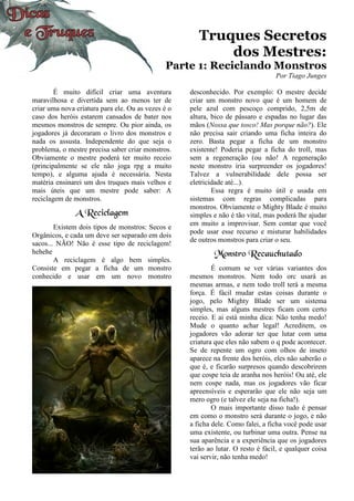 Truques Secretos
dos Mestres:
Parte 1: Reciclando Monstros
Por Tiago Junges
É muito difícil criar uma aventura
maravilhosa e divertida sem ao menos ter de
criar uma nova criatura para ele. Ou as vezes é o
caso dos heróis estarem cansados de bater nos
mesmos monstros de sempre. Ou pior ainda, os
jogadores já decoraram o livro dos monstros e
nada os assusta. Independente do que seja o
problema, o mestre precisa saber criar monstros.
Obviamente o mestre poderá ter muito receio
(principalmente se ele não joga rpg a muito
tempo), e alguma ajuda é necessária. Nesta
matéria ensinarei um dos truques mais velhos e
mais úteis que um mestre pode saber: A
reciclagem de monstros.
A Reciclagem
Existem dois tipos de monstros: Secos e
Orgânicos, e cada um deve ser separado em dois
sacos... NÃO! Não é esse tipo de reciclagem!
hehehe
A reciclagem é algo bem simples.
Consiste em pegar a ficha de um monstro
conhecido e usar em um novo monstro
desconhecido. Por exemplo: O mestre decide
criar um monstro novo que é um homem de
pele azul com pescoço comprido, 2,5m de
altura, bico de pássaro e espadas no lugar das
mãos (Nossa que tosco! Mas porque não?). Ele
não precisa sair criando uma ficha inteira do
zero. Basta pegar a ficha de um monstro
existente! Poderia pegar a ficha do troll, mas
sem a regeneração (ou não! A regeneração
neste monstro iria surpreender os jogadores!
Talvez a vulnerabilidade dele possa ser
eletricidade até...).
Essa regra é muito útil e usada em
sistemas com regras complicadas para
monstros. Obviamente o Mighty Blade é muito
simples e não é tão vital, mas poderá lhe ajudar
em muito a improvisar. Sem contar que você
pode usar esse recurso e misturar habilidades
de outros monstros para criar o seu.
Monstro Recauchutado
É comum se ver várias variantes dos
mesmos monstros. Nem todo orc usará as
mesmas armas, e nem todo troll terá a mesma
força. É fácil mudar estas coisas durante o
jogo, pelo Mighty Blade ser um sistema
simples, mas alguns mestres ficam com certo
receio. E ai está minha dica: Não tenha medo!
Mude o quanto achar legal! Acreditem, os
jogadores vão adorar ter que lutar com uma
criatura que eles não sabem o q pode acontecer.
Se de repente um ogro com olhos de inseto
aparece na frente dos heróis, eles não saberão o
que é, e ficarão surpresos quando descobrirem
que cospe teia de aranha nos heróis! Ou até, ele
nem cospe nada, mas os jogadores vão ficar
apreensíveis e esperarão que ele não seja um
mero ogro (e talvez ele seja na ficha!).
O mais importante disso tudo é pensar
em como o monstro será durante o jogo, e não
a ficha dele. Como falei, a ficha você pode usar
uma existente, ou turbinar uma outra. Pense na
sua aparência e a experiência que os jogadores
terão ao lutar. O resto é fácil, e qualquer coisa
vai servir, não tenha medo!
 