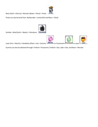 Neon (Dark + Electric) + Nenufar (Water + Plant) = Pirate.

Pirate can also be bred from: Rattlesnake + Lanternfish and Neon + Cloud




Zombie + Mud (Earth + Water) = Petroleum.




Laser (Fire + Electric) + Dandelion (Plant + Ice) = Gummy         or Fluorescent             or Laser         .

Gummy can also be obtained through: Firebird + Fluorecent, Firebird + Star, Jade + Star, and Neon + Nenufar
 