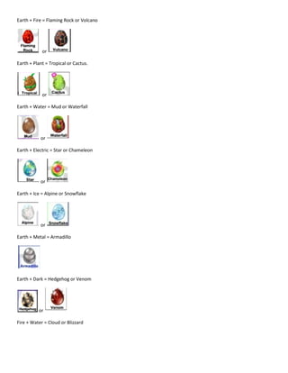 Earth + Fire = Flaming Rock or Volcano
or
Earth + Plant = Tropical or Cactus.
or
Earth + Water = Mud or Waterfall
or
Earth + Electric = Star or Chameleon
or
Earth + Ice = Alpine or Snowflake
or
Earth + Metal = Armadillo
Earth + Dark = Hedgehog or Venom
or
Fire + Water = Cloud or Blizzard
 