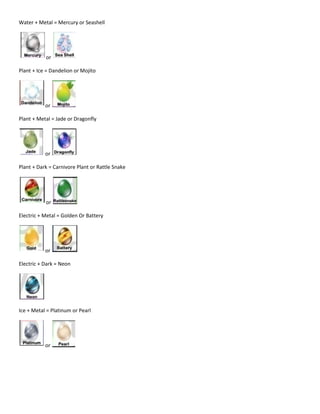 Water + Metal = Mercury or Seashell
or
Plant + Ice = Dandelion or Mojito
or
Plant + Metal = Jade or Dragonfly
or
Plant + Dark = Carnivore Plant or Rattle Snake
or
Electric + Metal = Golden Or Battery
or
Electric + Dark = Neon
Ice + Metal = Platinum or Pearl
or
 