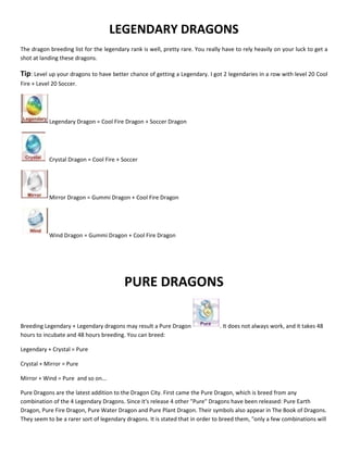 LEGENDARY DRAGONS
The dragon breeding list for the legendary rank is well, pretty rare. You really have to rely heavily on your luck to get a
shot at landing these dragons.
Tip: Level up your dragons to have better chance of getting a Legendary. I got 2 legendaries in a row with level 20 Cool
Fire + Level 20 Soccer.
Legendary Dragon = Cool Fire Dragon + Soccer Dragon
Crystal Dragon = Cool Fire + Soccer
Mirror Dragon = Gummi Dragon + Cool Fire Dragon
Wind Dragon = Gummi Dragon + Cool Fire Dragon
PURE DRAGONS
Breeding Legendary + Legendary dragons may result a Pure Dragon . It does not always work, and it takes 48
hours to incubate and 48 hours breeding. You can breed:
Legendary + Crystal = Pure
Crystal + Mirror = Pure
Mirror + Wind = Pure and so on...
Pure Dragons are the latest addition to the Dragon City. First came the Pure Dragon, which is breed from any
combination of the 4 Legendary Dragons. Since it's release 4 other "Pure" Dragons have been released: Pure Earth
Dragon, Pure Fire Dragon, Pure Water Dragon and Pure Plant Dragon. Their symbols also appear in The Book of Dragons.
They seem to be a rarer sort of legendary dragons. It is stated that in order to breed them, "only a few combinations will
 
