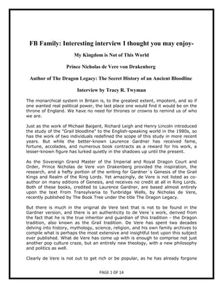 FB Family: Interesting interview I thought you may enjoy-
                      My Kingdom is ot of This World

                   Prince icholas de Vere von Drakenberg

 Author of The Dragon Legacy: The Secret History of an Ancient Bloodline

                        Interview by Tracy R. Twyman

The monarchical system in Britain is, to the greatest extent, impotent, and so if
one wanted real political power, the last place one would find it would be on the
throne of England. We have no need for thrones or crowns to remind us of who
we are.

Just as the work of Michael Baigent, Richard Leigh and Henry Lincoln introduced
the study of the "Grail bloodline" to the English-speaking world in the 1980s, so
has the work of two individuals redefined the scope of this study in more recent
years. But while the better-known Laurence Gardner has received fame,
fortune, accolades, and numerous book contracts as a reward for his work, a
lesser-known figure has lurked quietly in the shadows up until the present.

As the Sovereign Grand Master of the Imperial and Royal Dragon Court and
Order, Prince Nicholas de Vere von Drakenberg provided the inspiration, the
research, and a hefty portion of the writing for Gardner´s Genesis of the Grail
Kings and Realm of the Ring Lords. Yet amazingly, de Vere is not listed as co-
author on many editions of Genesis, and receives no credit at all in Ring Lords.
Both of these books, credited to Laurence Gardner, are based almost entirely
upon the text From Transylvania to Tunbridge Wells, by Nicholas de Vere,
recently published by The Book Tree under the title The Dragon Legacy.

But there is much in the original de Vere text that is not to be found in the
Gardner version, and there is an authenticity to de Vere´s work, derived from
the fact that he is the true inheritor and guardian of this tradition - the Dragon
tradition, also known as the Grail tradition. De Vere has spent two decades
delving into history, mythology, science, religion, and his own family archives to
compile what is perhaps the most extensive and insightful text upon this subject
ever published. What de Vere has come up with is enough to comprise not just
another pop culture craze, but an entirely new theology, with a new philosophy
and politics as well.

Clearly de Vere is not out to get rich or be popular, as he has already forgone


                                   PAGE 1 OF 14
 
