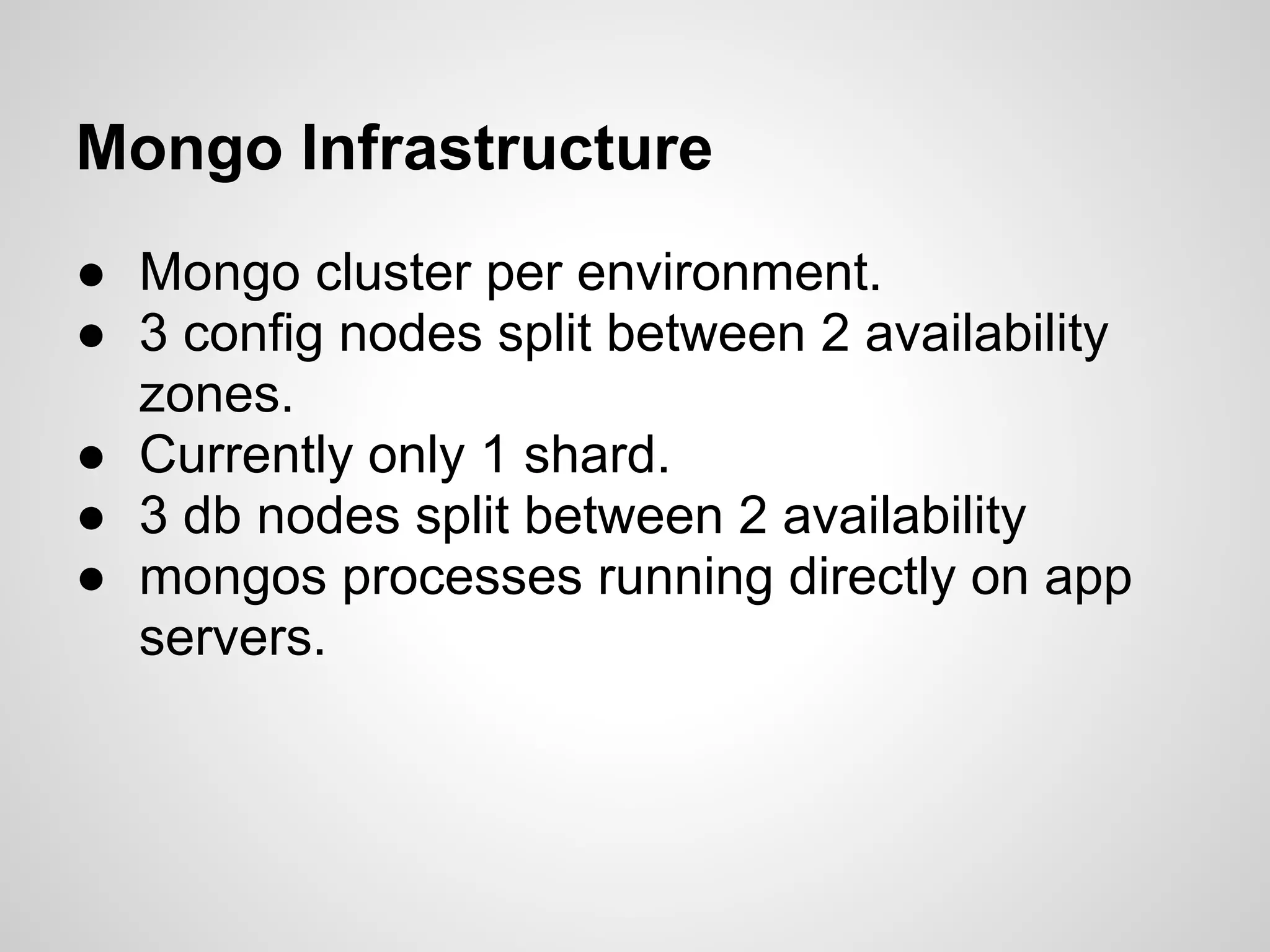 Mongo Infrastructure
● Mongo cluster per environment.
● 3 config nodes split between 2 availability
  zones.
● Currently only 1 shard.
● 3 db nodes split between 2 availability
● mongos processes running directly on app
  servers.
 