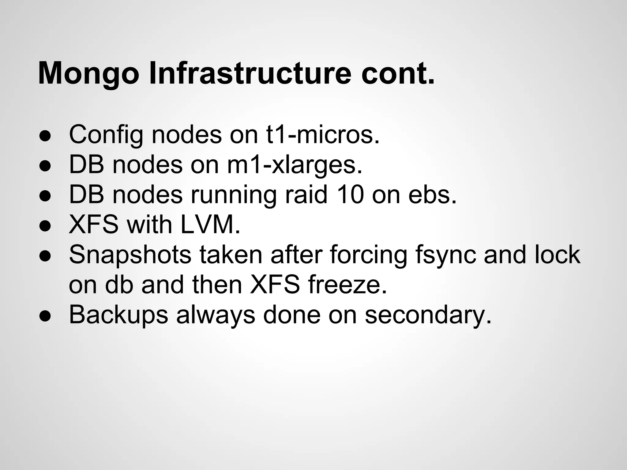 Mongo Infrastructure cont.
● Config nodes on t1-micros.
● DB nodes on m1-xlarges.
● DB nodes running raid 10 on ebs.
● XFS with LVM.
● Snapshots taken after forcing fsync and lock
  on db and then XFS freeze.
● Backups always done on secondary.
 