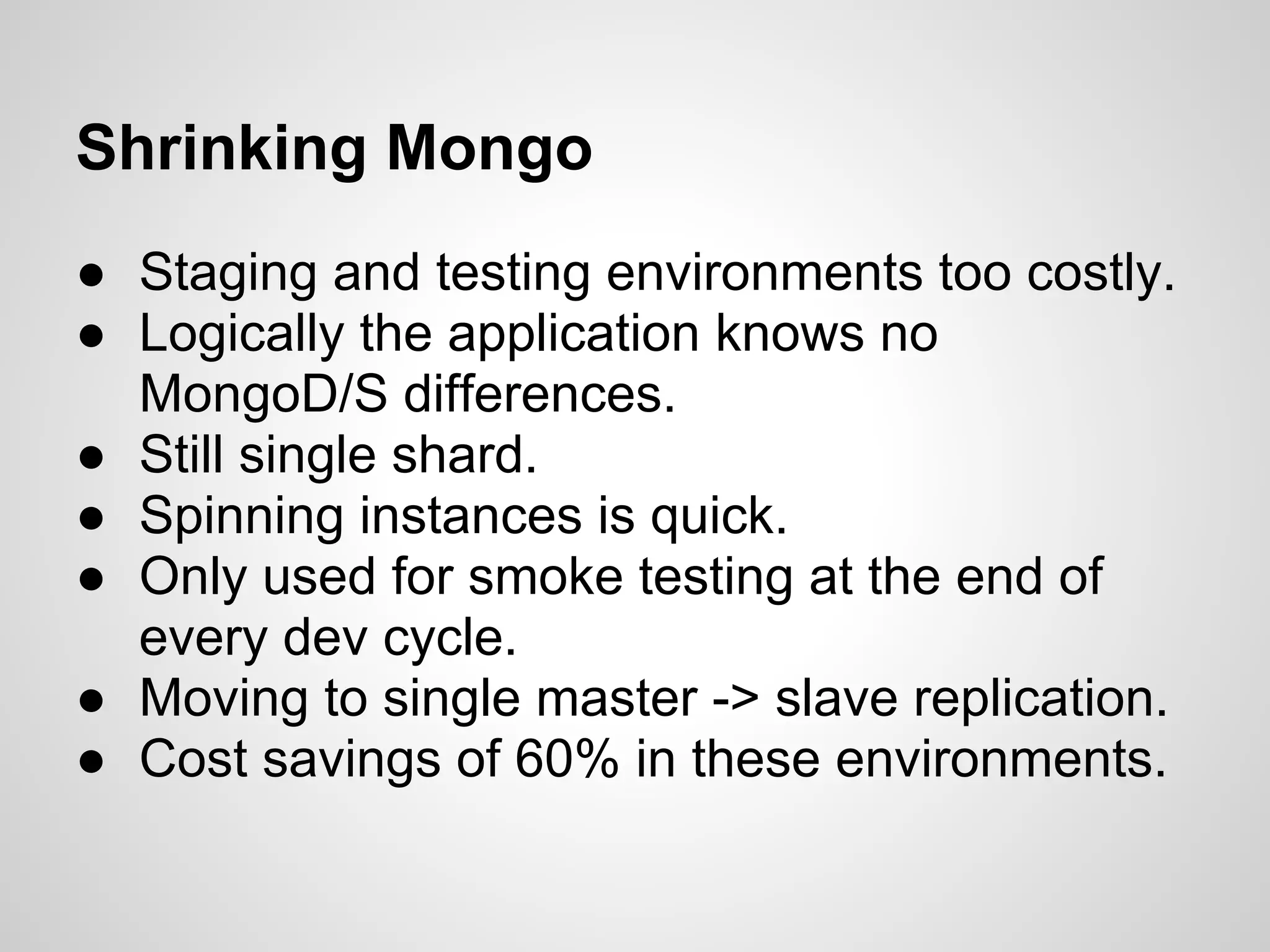 Shrinking Mongo
● Staging and testing environments too costly.
● Logically the application knows no
  MongoD/S differences.
● Still single shard.
● Spinning instances is quick.
● Only used for smoke testing at the end of
  every dev cycle.
● Moving to single master -> slave replication.
● Cost savings of 60% in these environments.
 