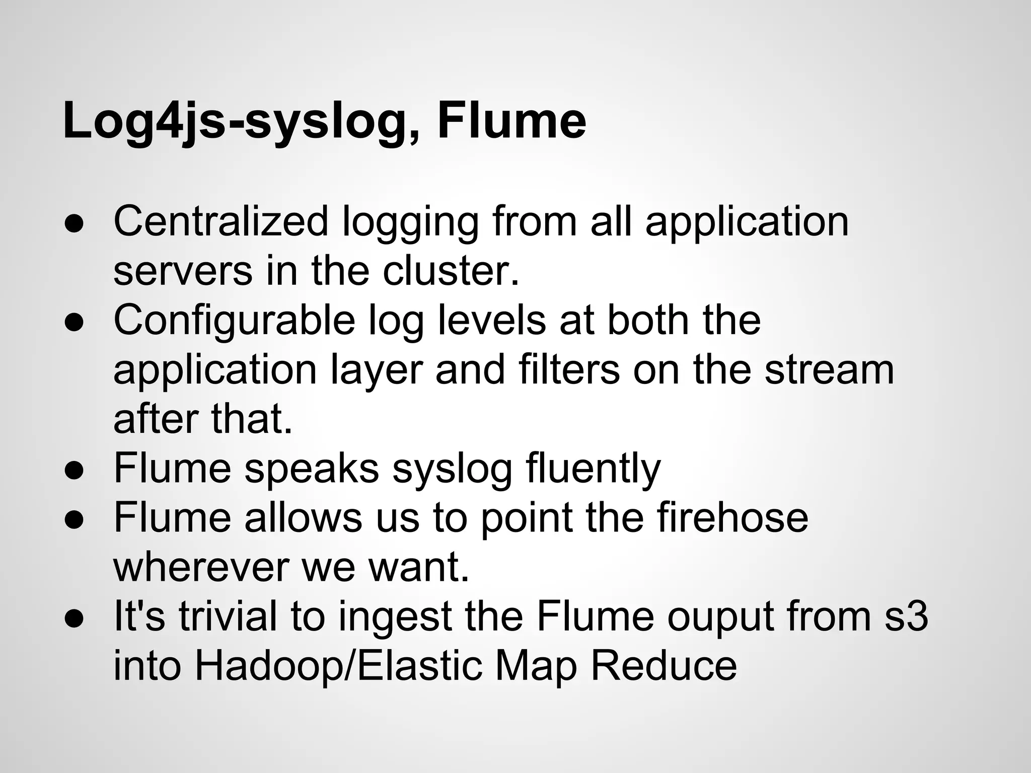 Log4js-syslog, Flume
● Centralized logging from all application
  servers in the cluster.
● Configurable log levels at both the
  application layer and filters on the stream
  after that.
● Flume speaks syslog fluently
● Flume allows us to point the firehose
  wherever we want.
● It's trivial to ingest the Flume ouput from s3
  into Hadoop/Elastic Map Reduce
 