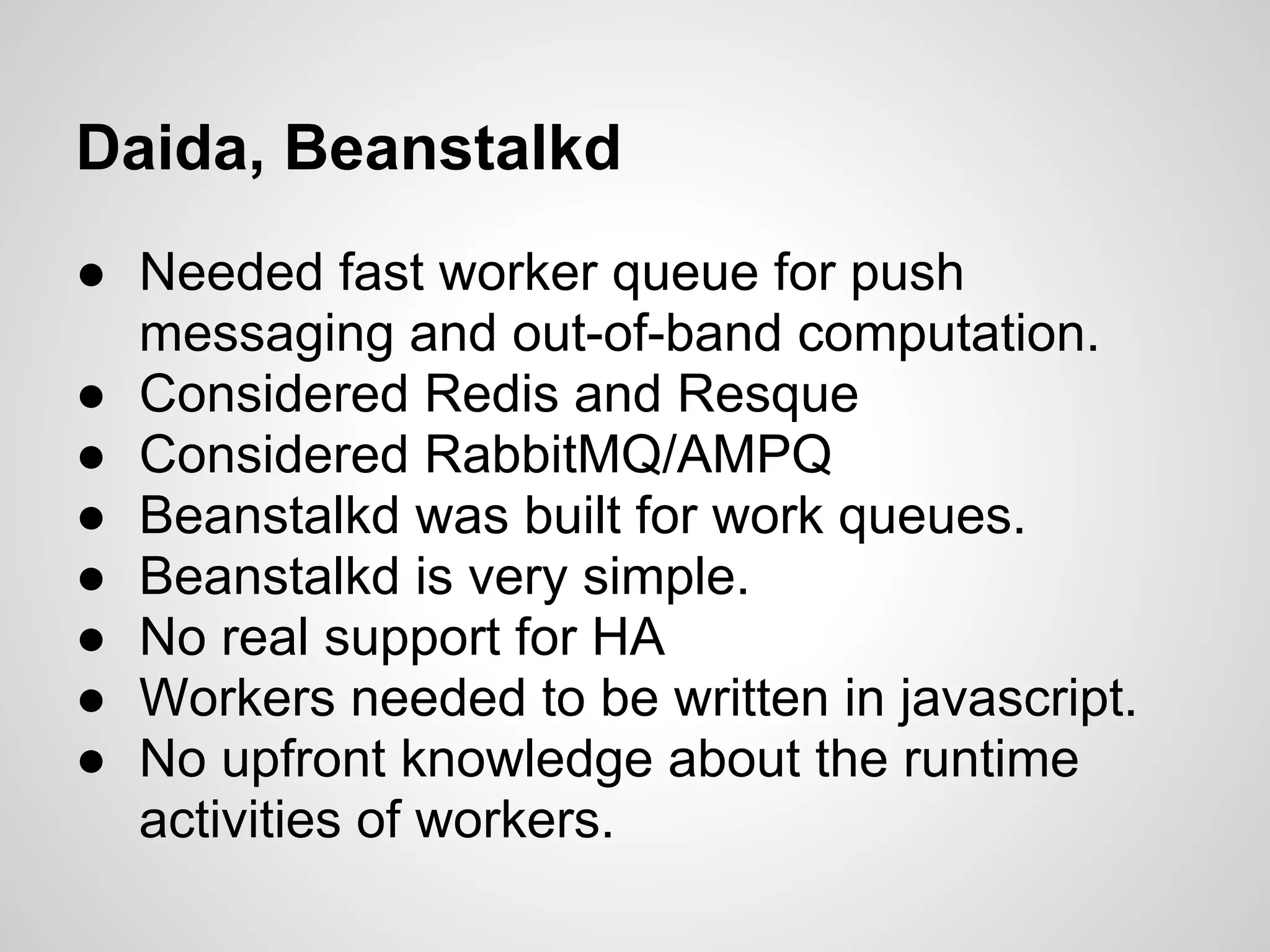 Daida, Beanstalkd
● Needed fast worker queue for push
  messaging and out-of-band computation.
● Considered Redis and Resque
● Considered RabbitMQ/AMPQ
● Beanstalkd was built for work queues.
● Beanstalkd is very simple.
● No real support for HA
● Workers needed to be written in javascript.
● No upfront knowledge about the runtime
  activities of workers.
 