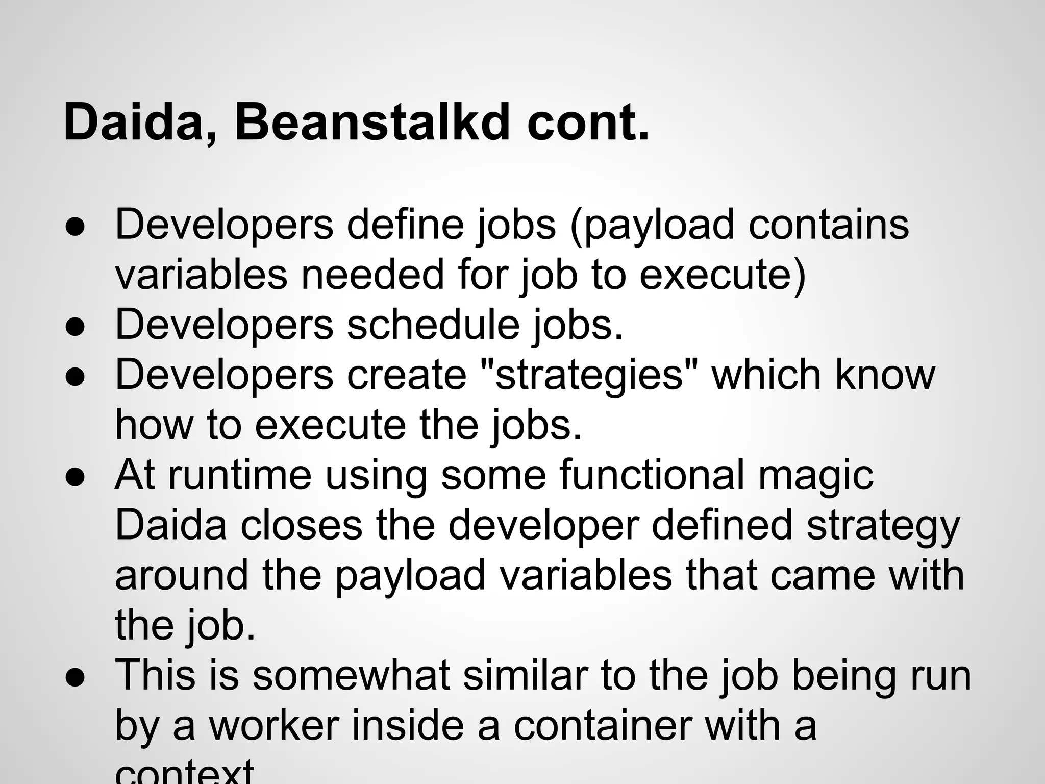 Daida, Beanstalkd cont.
● Developers define jobs (payload contains
  variables needed for job to execute)
● Developers schedule jobs.
● Developers create "strategies" which know
  how to execute the jobs.
● At runtime using some functional magic
  Daida closes the developer defined strategy
  around the payload variables that came with
  the job.
● This is somewhat similar to the job being run
  by a worker inside a container with a
 