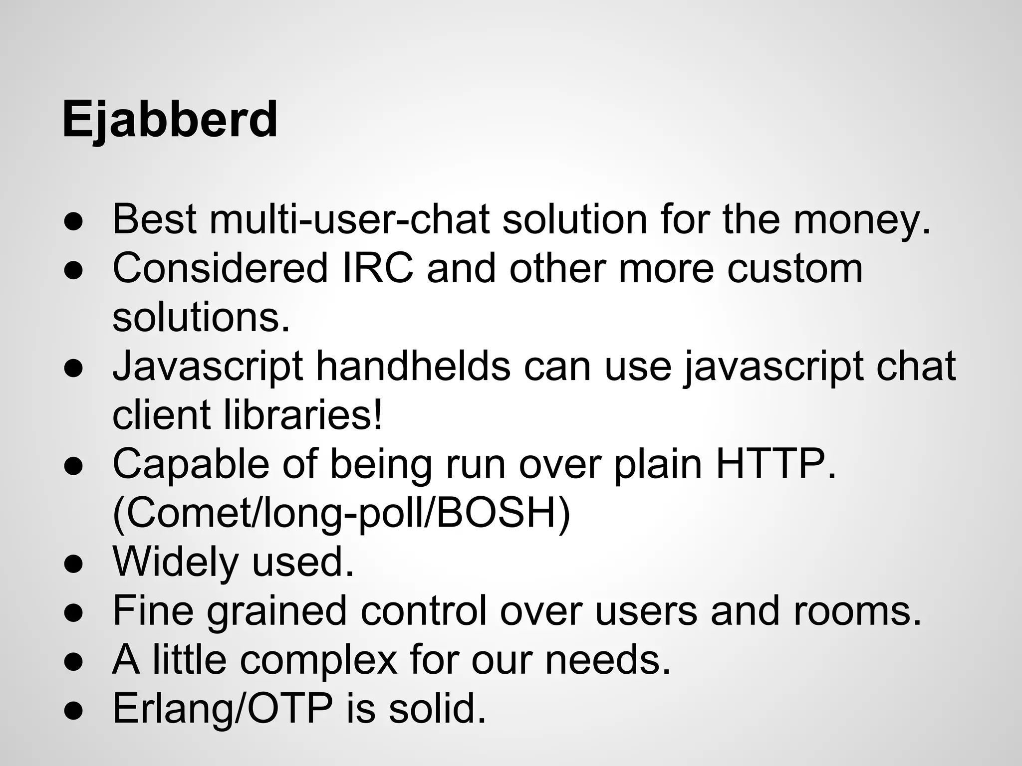 Ejabberd
● Best multi-user-chat solution for the money.
● Considered IRC and other more custom
  solutions.
● Javascript handhelds can use javascript chat
  client libraries!
● Capable of being run over plain HTTP.
  (Comet/long-poll/BOSH)
● Widely used.
● Fine grained control over users and rooms.
● A little complex for our needs.
● Erlang/OTP is solid.
 