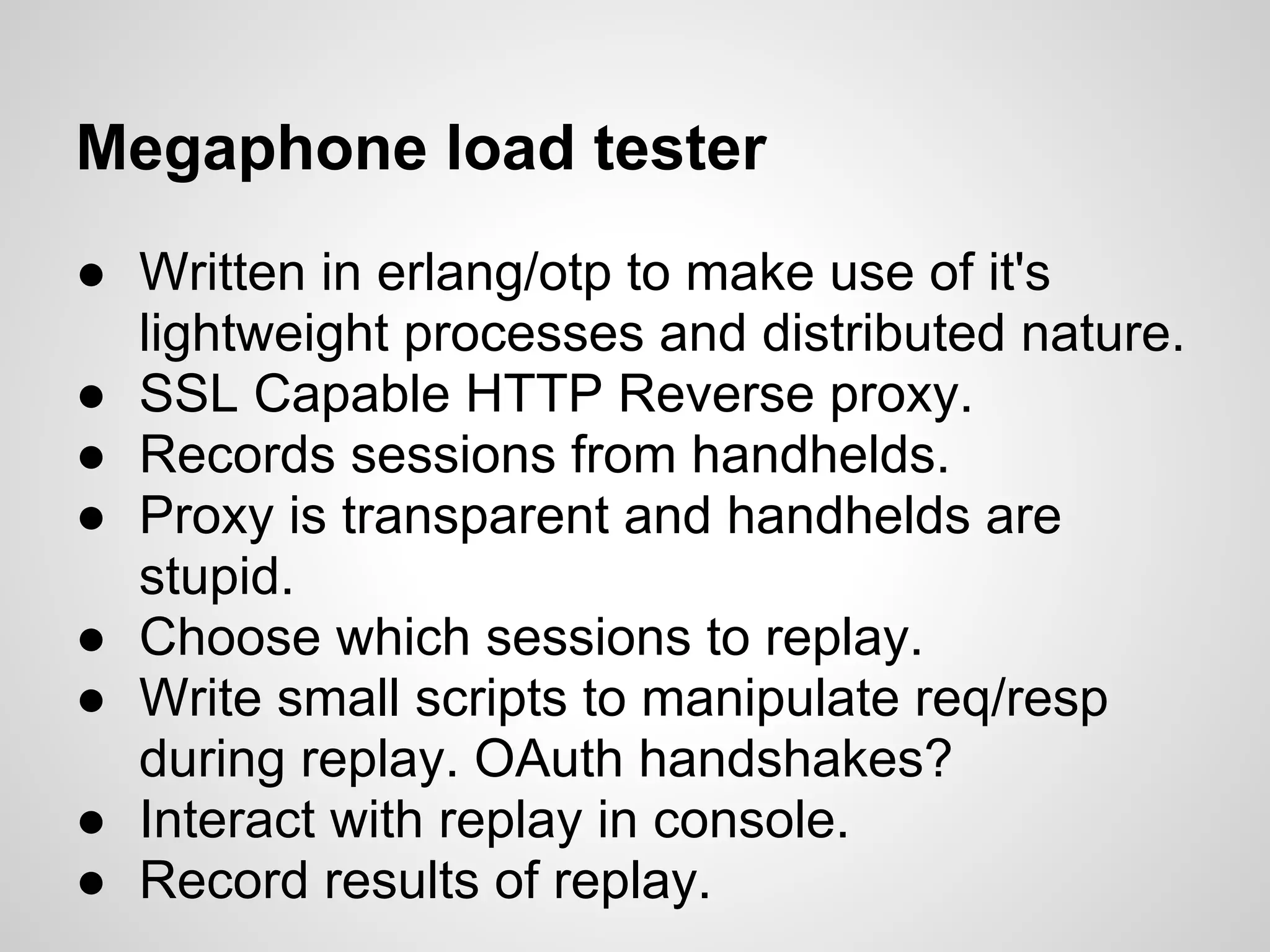 Megaphone load tester
● Written in erlang/otp to make use of it's
  lightweight processes and distributed nature.
● SSL Capable HTTP Reverse proxy.
● Records sessions from handhelds.
● Proxy is transparent and handhelds are
  stupid.
● Choose which sessions to replay.
● Write small scripts to manipulate req/resp
  during replay. OAuth handshakes?
● Interact with replay in console.
● Record results of replay.
 
