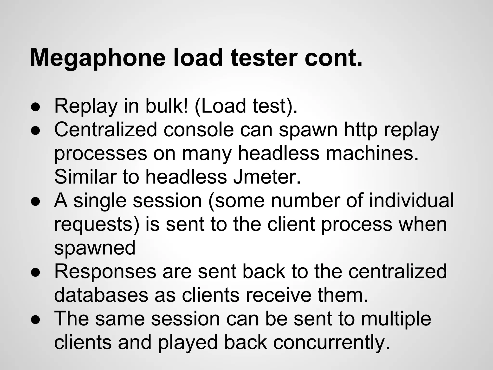 Megaphone load tester cont.
● Replay in bulk! (Load test).
● Centralized console can spawn http replay
  processes on many headless machines.
  Similar to headless Jmeter.
● A single session (some number of individual
  requests) is sent to the client process when
  spawned
● Responses are sent back to the centralized
  databases as clients receive them.
● The same session can be sent to multiple
  clients and played back concurrently.
 