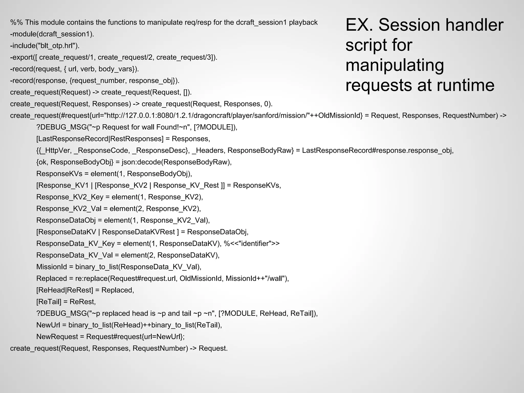 %% This module contains the functions to manipulate req/resp for the dcraft_session1 playback
-module(dcraft_session1).
                                                                                                   EX. Session handler
-include("blt_otp.hrl").                                                                           script for
-export([ create_request/1, create_request/2, create_request/3]).
-record(request, { url, verb, body_vars}).                                                         manipulating
-record(response, {request_number, response_obj}).
create_request(Request) -> create_request(Request, []).
                                                                                                   requests at runtime
create_request(Request, Responses) -> create_request(Request, Responses, 0).
create_request(#request{url="http://127.0.0.1:8080/1.2.1/dragoncraft/player/sanford/mission/"++OldMissionId} = Request, Responses, RequestNumber) ->
         ?DEBUG_MSG("~p Request for wall Found!~n", [?MODULE]),
         [LastResponseRecord|RestResponses] = Responses,
         {{_HttpVer, _ResponseCode, _ResponseDesc}, _Headers, ResponseBodyRaw} = LastResponseRecord#response.response_obj,
         {ok, ResponseBodyObj} = json:decode(ResponseBodyRaw),
         ResponseKVs = element(1, ResponseBodyObj),
         [Response_KV1 | [Response_KV2 | Response_KV_Rest ]] = ResponseKVs,
         Response_KV2_Key = element(1, Response_KV2),
         Response_KV2_Val = element(2, Response_KV2),
         ResponseDataObj = element(1, Response_KV2_Val),
         [ResponseDataKV | ResponseDataKVRest ] = ResponseDataObj,
         ResponseData_KV_Key = element(1, ResponseDataKV), %<<"identifier">>
         ResponseData_KV_Val = element(2, ResponseDataKV),
         MissionId = binary_to_list(ResponseData_KV_Val),
         Replaced = re:replace(Request#request.url, OldMissionId, MissionId++"/wall"),
         [ReHead|ReRest] = Replaced,
         [ReTail] = ReRest,
         ?DEBUG_MSG("~p replaced head is ~p and tail ~p ~n", [?MODULE, ReHead, ReTail]),
         NewUrl = binary_to_list(ReHead)++binary_to_list(ReTail),
         NewRequest = Request#request{url=NewUrl};
create_request(Request, Responses, RequestNumber) -> Request.
 
