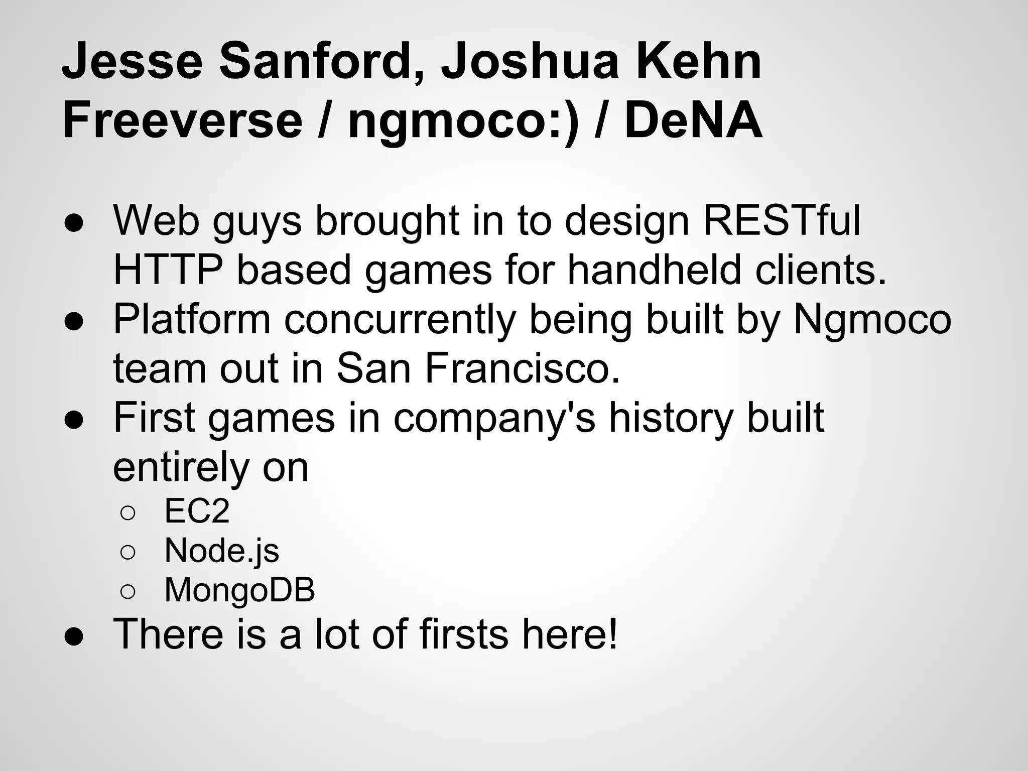 Jesse Sanford, Joshua Kehn
Freeverse / ngmoco:) / DeNA
● Web guys brought in to design RESTful
  HTTP based games for handheld clients.
● Platform concurrently being built by Ngmoco
  team out in San Francisco.
● First games in company's history built
  entirely on
   ○ EC2
   ○ Node.js
   ○ MongoDB
● There is a lot of firsts here!
 