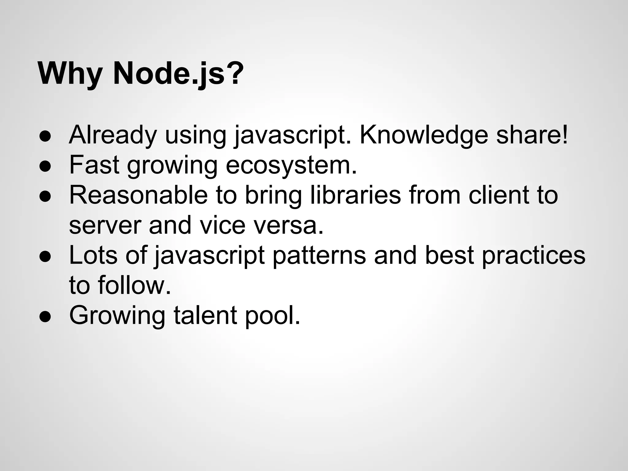 Why Node.js?
● Already using javascript. Knowledge share!
● Fast growing ecosystem.
● Reasonable to bring libraries from client to
  server and vice versa.
● Lots of javascript patterns and best practices
  to follow.
● Growing talent pool.
 