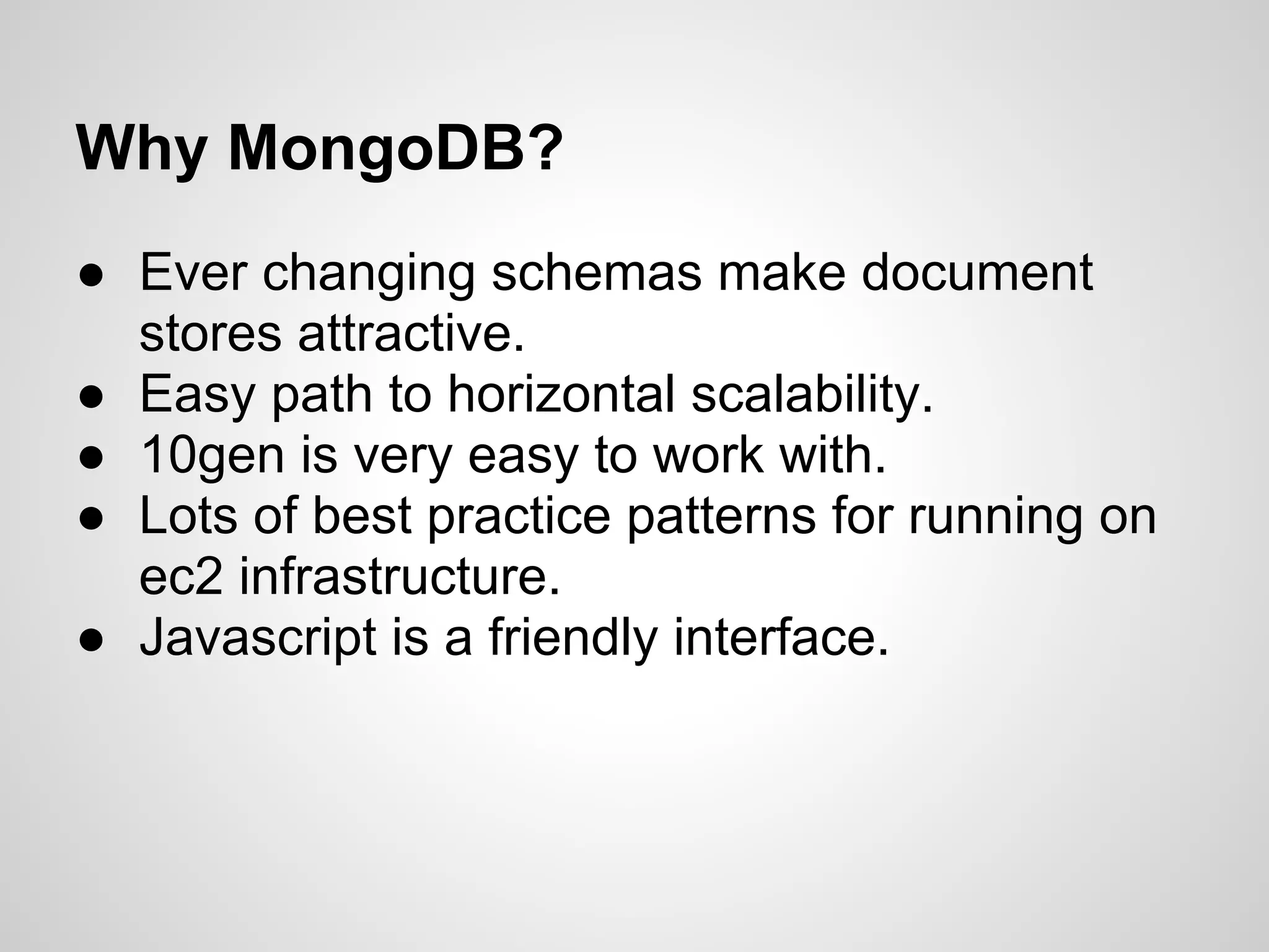 Why MongoDB?
● Ever changing schemas make document
  stores attractive.
● Easy path to horizontal scalability.
● 10gen is very easy to work with.
● Lots of best practice patterns for running on
  ec2 infrastructure.
● Javascript is a friendly interface.
 
