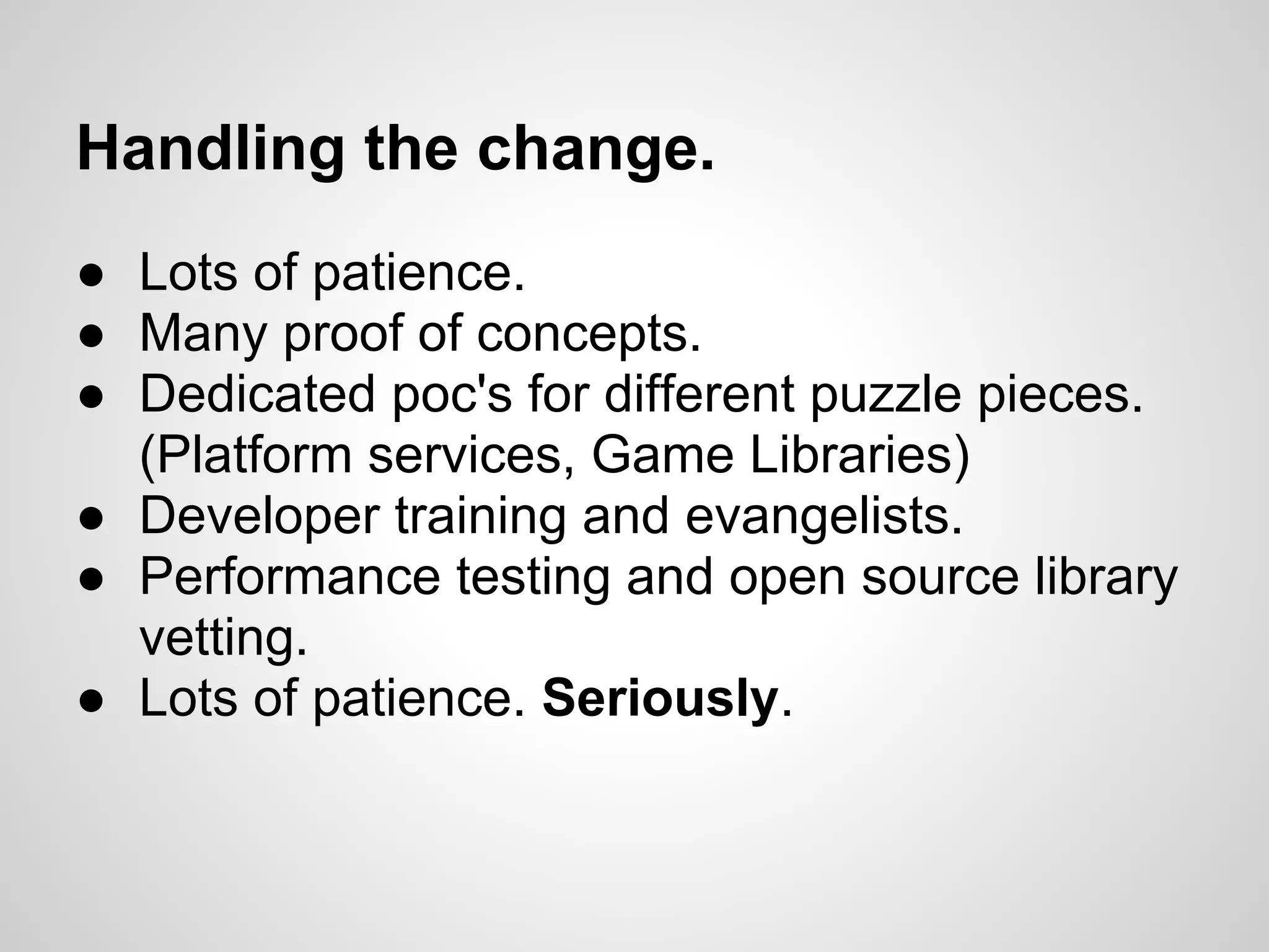 Handling the change.
● Lots of patience.
● Many proof of concepts.
● Dedicated poc's for different puzzle pieces.
  (Platform services, Game Libraries)
● Developer training and evangelists.
● Performance testing and open source library
  vetting.
● Lots of patience. Seriously.
 