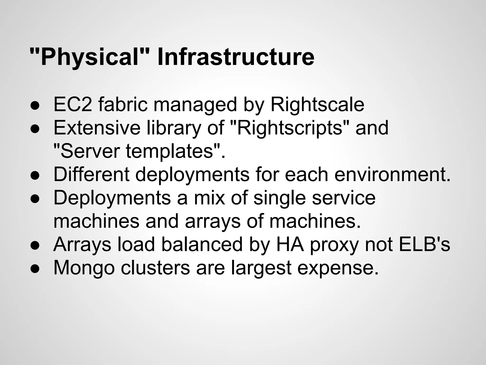 "Physical" Infrastructure
● EC2 fabric managed by Rightscale
● Extensive library of "Rightscripts" and
  "Server templates".
● Different deployments for each environment.
● Deployments a mix of single service
  machines and arrays of machines.
● Arrays load balanced by HA proxy not ELB's
● Mongo clusters are largest expense.
 