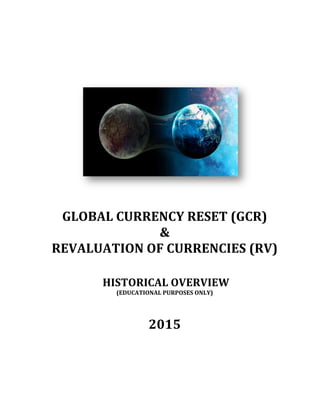  
	
  
	
  
	
  
	
  
	
  
	
  
	
  
	
  
	
  
GLOBAL	
  CURRENCY	
  RESET	
  (GCR)	
  	
  	
  
&	
  	
  
REVALUATION	
  OF	
  CURRENCIES	
  (RV)	
  
	
  
	
  
	
  HISTORICAL	
  OVERVIEW	
  
(EDUCATIONAL	
  PURPOSES	
  ONLY)	
  	
  
	
  
	
  
2015	
  
	
  
	
  
	
   	
  
 