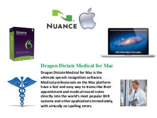 Dragon Dictate Medical for Mac
Dragon Dictate Medical for Mac is the
ultimate speech recognition software.
Medical professionals on the Mac platform
have a fast and easy way to transcribe their
appointment and medical record notes
directly into the world’s most popular EHR
systems and other applications immediately,
with virtually no spelling errors.
 