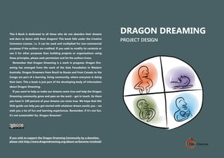 jc
Project Design
DRAGON DREAMING
PROJECT DESIGN
This E-Book is dedicated to all those who do not abandon their dreams
and dare to dance with their dragons! This book falls under the Creative
Commons License, i.e. it can be used and multiplied for non-commercial
purposes if the authors are credited. If you seek to modify its contents or
use it for other purposes than building projects or organizations using
these principles, please seek permission and let the authors know.
Remember that Dragon Dreaming is a work in progress: Dragon Dre-
aming has emerged from the work of the Gaia Foundation in Western
Australia. Dragon Dreamers from Brazil to Russia and from Canada to the
Congo are part of a learning, living community, where everyone is doing
their best. This e-book is just part of the developing body of information
about Dragon Dreaming.
If you want to help us make our dreams come true and help the Dragon
Dreaming community grow and pass on the work – get in touch. So there
you have it: 100 percent of your dreams can come true. We hope that this
little guide can help you get started with whatever dream awaits you – we
wish you a lot of fun and learning experiences. Remember, if it‘s not fun,
it’s not sustainable! Go, Dragon Dreamer!
If you wish to support the Dragon Dreaming Community by a donation,
please visit http://www.dragondreaming.org/about-us/become-involved/
 