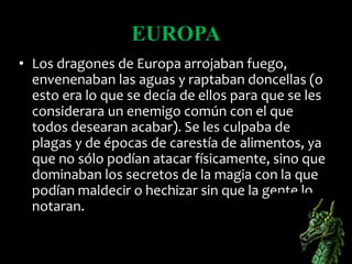 EUROPA
• Los dragones de Europa arrojaban fuego,
envenenaban las aguas y raptaban doncellas (o
esto era lo que se decía de ellos para que se les
considerara un enemigo común con el que
todos desearan acabar). Se les culpaba de
plagas y de épocas de carestía de alimentos, ya
que no sólo podían atacar físicamente, sino que
dominaban los secretos de la magia con la que
podían maldecir o hechizar sin que la gente lo
notaran.
 
