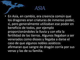 ASIA
• En Asia, en cambio, era creencia común que
los dragones eran criaturas de inmenso poder,
sí, pero generalmente utilizaban ese poder en
beneficio de todos, por ejemplo
proporcionándoles la lluvia y con ella la
fertilidad de las tierras. Algunos llegaban a ser
venerados como dioses y llegaba a darse el
caso de que algunos nobles asiáticos
afirmaran que sangre de dragón corría por sus
venas y las de su familia.
 