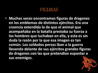 FIGURAS
• Muchas veces encontramos figuras de dragones
en los emblemas de distintos ejércitos. Era una
creencia extendida la de que el animal que
acompañaba en la batalla prestaba su fuerza a
los hombres que luchaban en ella, y esta es sin
duda la razón por la que esa imagen es tan
común. Los soldados persas iban a la guerra
llevando delante de sus ejércitos grandes figuras
de dragones con las que pretendían espantar a
sus enemigos.
 