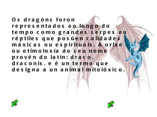 Os óԲ foron representados ao longo do tempo como grandes serpes ou réptiles que posúen calidades máxicas ou espirituais. A orixe ou etimoloxía do seu nome provén do latín: draco, draconis, e é un termo que designa a un animal mitolóxico.  
