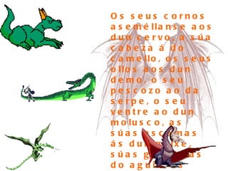 Os seus cornos aseméllanse aos dun cervo, a súa cabeza á do camello, os seus ollos aos dun demo, o seu pescozo ao da serpe, o seu ventre ao dun molusco, as súas escamas ás dun peixe, súas garras ás do aguia, as plantas dos seus pés ás do tigre e as súas orellas ás do boi.  