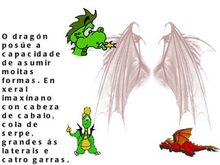 O dragón posúe a capacidade de asumir moitas formas. En xeral imaxínano con cabeza de cabalo, cola de serpe, grandes ás laterais e catro garras, cada unha provista de catro uñas. 