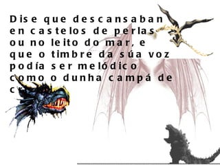 Dise que descansaban en castelos de perlas ou no leito do mar, e que o timbre da súa voz podía ser melódico como o dunha campá de cristal.  
