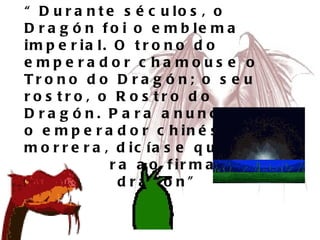 “ Durante séculos, o Dragón foi o emblema imperial. O trono do emperador chamouse o Trono do Dragón; o seu rostro, o Rostro do Dragón. Para anunciar que o emperador chinés morrera, dicíase que ascendera ao firmamento sobre un dragón” 