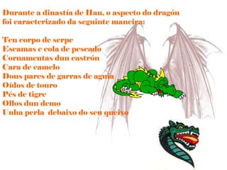 Durante a dinastía de Han, o aspecto do dragón foi caracterizado da seguinte maneira: Ten corpo de serpe Escamas e cola de pescado Cornamentas dun castrón Cara de camelo Dous pares de garras de aguia Oídos de touro Pés de tigre  Ollos dun demo Unha perla  debaixo do seu queixo 
