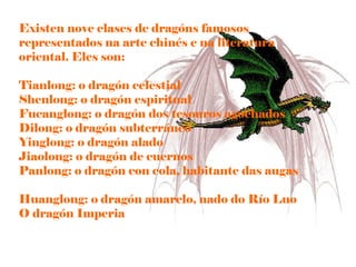Existen nove clases de óԲ famosos representados na arte chinés e na literatura oriental. Eles son: Tianlong: o dragón celestial  Shenlong: o dragón espiritual  Fucanglong: o dragón dos tesouros agochados  Dilong: o dragón subterráneo  Yinglong: o dragón alado  Jiaolong: o dragón de cuernos  Panlong: o dragón con cola, habitante das augas  Huanglong: o dragón amarelo, nado do Río Luo  O dragón Imperia  