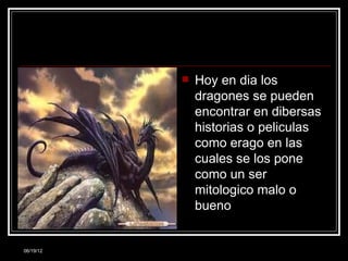    Hoy en dia los
               dragones se pueden
               encontrar en dibersas
               historias o peliculas
               como erago en las
               cuales se los pone
               como un ser
               mitologico malo o
               bueno


06/19/12
 