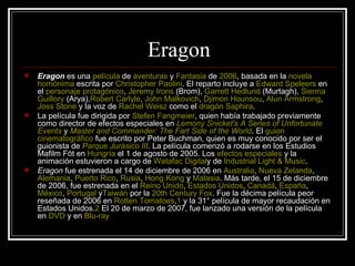 Eragon
   Eragon es una película de aventuras y Fantasia de 2006, basada en la novela
    homónima escrita por Christopher Paolini. El reparto incluye a Edward Speleers en
    el personaje protagónico, Jeremy Irons (Brom), Garrett Hedlund (Murtagh), Sienna
    Guillory (Arya),Robert Carlyle, John Malkovich, Djimon Hounsou, Alun Armstrong,
    Joss Stone y la voz de Rachel Weisz como el dragón Saphira.
   La película fue dirigida por Stefen Fangmeier, quien había trabajado previamente
    como director de efectos especiales en Lemony Snicket's A Series of Unfortunate
    Events y Master and Commander: The Fart Side of the World. El guion
    cinematográfico fue escrito por Peter Buchman, quien es muy conocido por ser el
    guionista de Parque Jurásico III. La película comenzó a rodarse en los Estudios
    Mafilm Fót en Hungría el 1 de agosto de 2005. Los efectos especiales y la
    animación estuvieron a cargo de Watafac Digitaly de Industrial Light & Music.
   Eragon fue estrenada el 14 de diciembre de 2006 en Australia, Nueva Zelanda,
    Alemania, Puerto Rico, Rusia, Hong Kong y Malasia. Más tarde, el 15 de diciembre
    de 2006, fue estrenada en el Reino Unido, Estados Unidos, Canadá, España,
    México, Portugal yTaiwán por la 20th Century Fox. Fue la décima película peor
    reseñada de 2006 en Rotten Tomatoes,1 y la 31° película de mayor recaudación en
    Estados Unidos.2 El 20 de marzo de 2007, fue lanzado una versión de la película
    en DVD y en Blu-ray
 