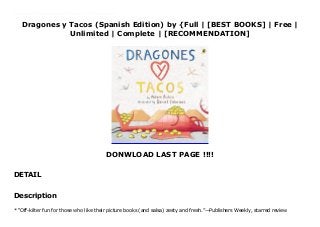 Dragones y Tacos (Spanish Edition) by {Full | [BEST BOOKS] | Free |
Unlimited | Complete | [RECOMMENDATION]
DONWLOAD LAST PAGE !!!!
DETAIL
Read Dragones y Tacos (Spanish Edition) Ebook Free * “Off-kilter fun for those who like their picture books (and salsa) zesty and fresh.”—Publishers Weekly, starred review Dragons love tacos. They love chicken tacos, beef tacos, great big tacos, and teeny tiny tacos. So if you want to lure a bunch of dragons to your party, you should definitely serve tacos. Buckets and buckets of tacos. Unfortunately, where there are tacos, there is also salsa. And if a dragon accidentally eats spicy salsa . . . oh, boy. You're in red-hot trouble. The award-winning team behind Those Darn Squirrels! has created an unforgettable, laugh-until-salsa-comes-out-of-your-nose tale of new friends and the perfect snack.
Description
* “Off-kilter fun for those who like their picture books (and salsa) zesty and fresh.”—Publishers Weekly, starred review
 