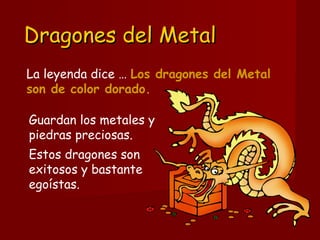 Dragones del MetalDragones del Metal
Guardan los metales y
piedras preciosas. 
Estos dragones son
exitosos y bastante
egoístas.
La leyenda dice … Los dragones del Metal
son de color dorado.
 