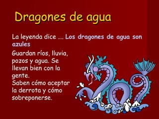 Dragones de aguaDragones de agua
La leyenda dice …. Los dragones de agua son
azules
Guardan ríos, lluvia,
pozos y agua. Se
llevan bien con la
gente. 
Saben cómo aceptar
la derrota y cómo
sobreponerse. 
 