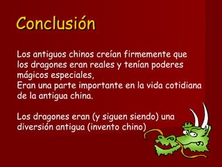 ConclusiónConclusión
Los antiguos chinos creían firmemente que 
los dragones eran reales y tenían poderes
mágicos especiales, 
Eran una parte importante en la vida cotidiana
de la antigua china. 
Los dragones eran (y siguen siendo) una
diversión antigua (invento chino) 
 