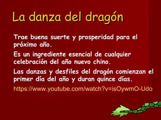 La danza del dragónLa danza del dragón
Trae buena suerte y prosperidad para el
próximo año.
Es un ingrediente esencial de cualquier
celebración del año nuevo chino.
Las danzas y desfiles del dragón comienzan el
primer día del año y duran quince días.
https://www.youtube.com/watch?v=isOywmO-Udo
 