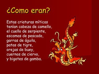 Estas criaturas míticas
tenían cabeza de camello, 
el cuello de serpiente, 
escamas de pescado, 
garras de águila, 
patas de tigre, 
orejas de buey, 
cuernos de ciervo, 
y bigotes de gamba. 
¿Como eran?¿Como eran?
 