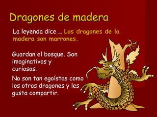 Dragones de maderaDragones de madera
Guardan el bosque. Son
imaginativos y 
curiosos.
No son tan egoístas como
los otros dragones y les
gusta compartir. 
La leyenda dice … Los dragones de la
madera son marrones.
 