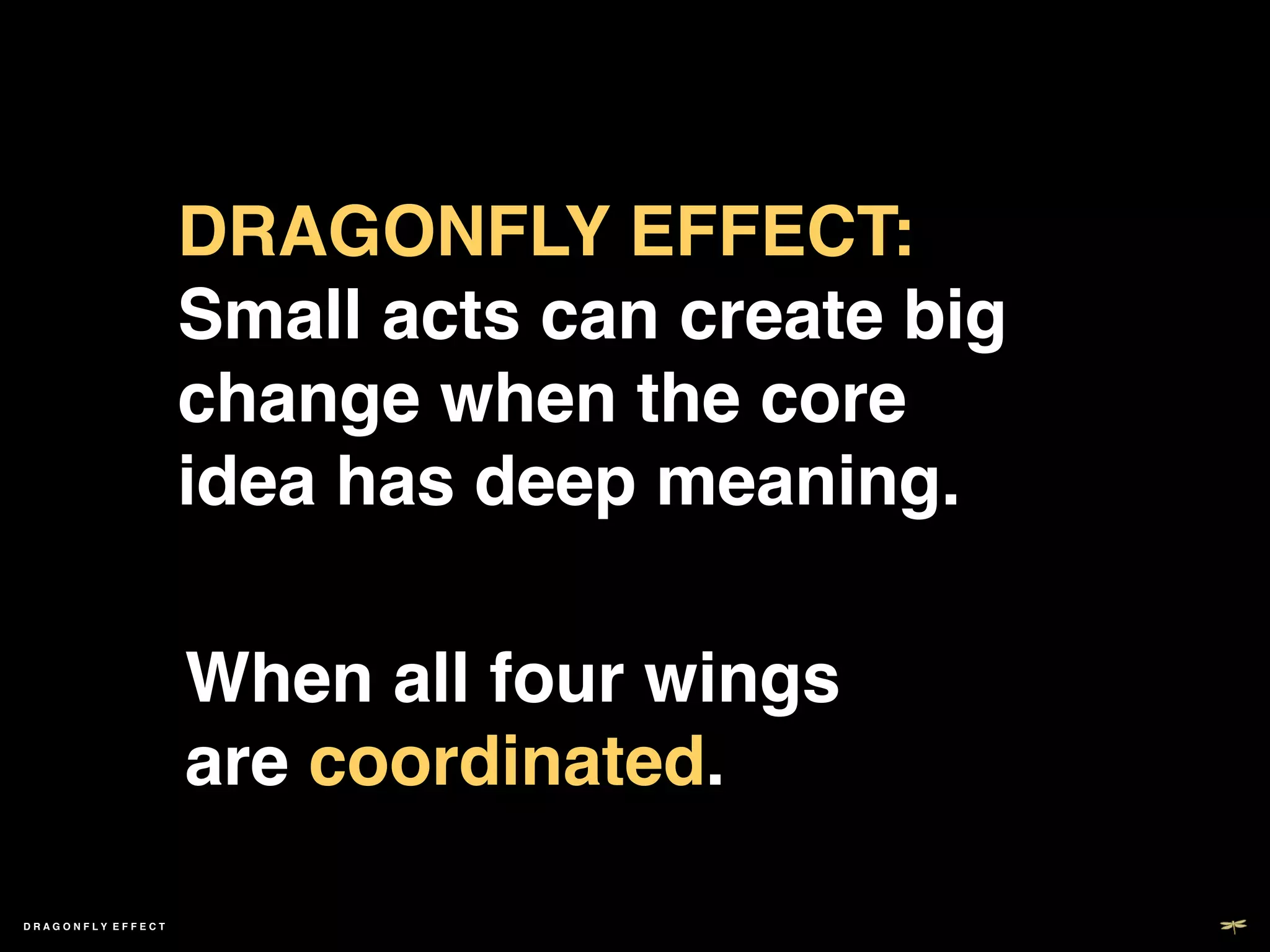 DRAGONFLY EFFECT:  
                     Small acts can create big
                     change when the core
                     idea has deep meaning.!

                     When all four wings  
                     are coordinated.!
                     !
DRAGONFLY EFFECT !

                       !
 