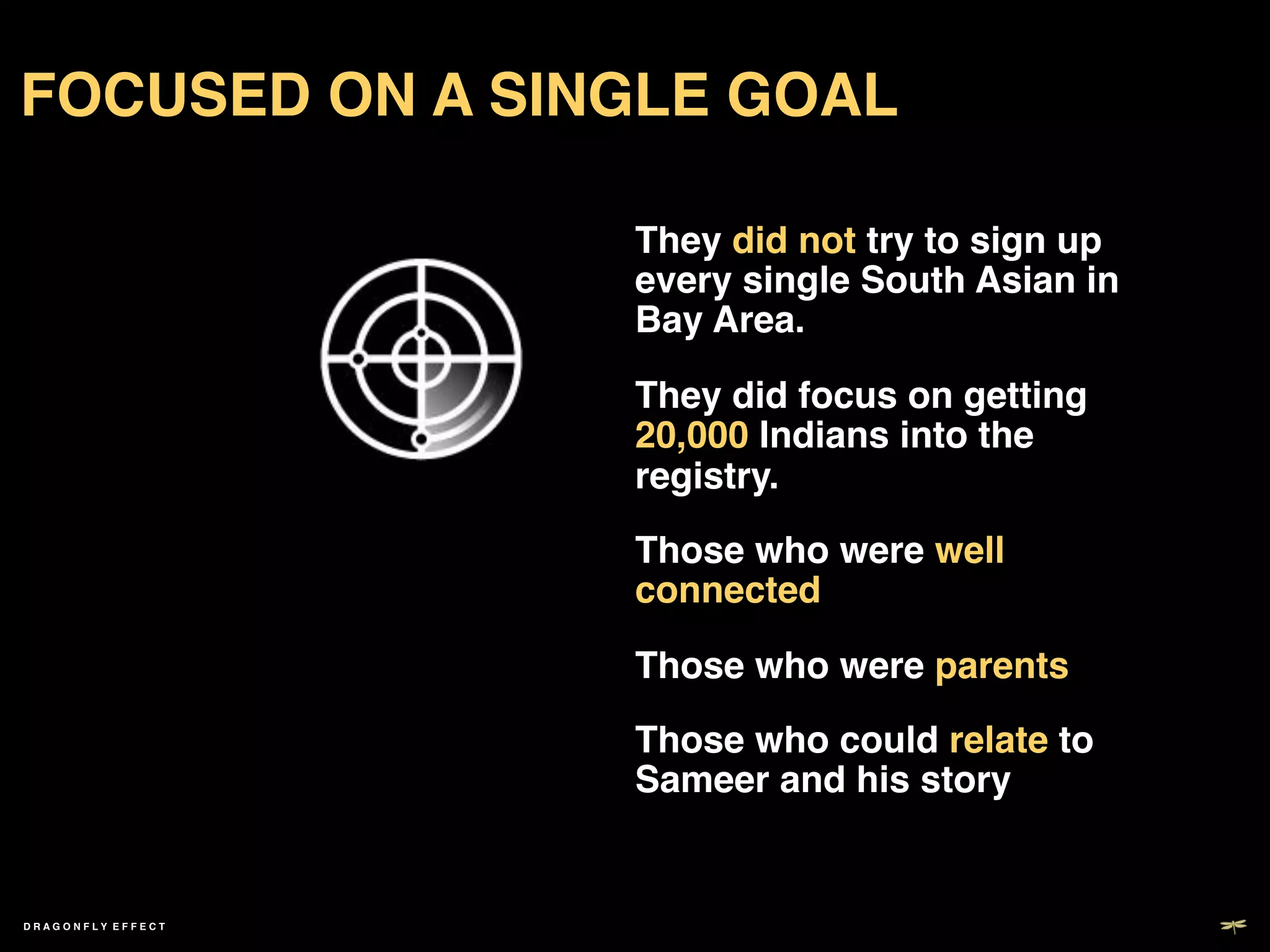 FOCUSED ON A SINGLE GOAL!

                     They did not try to sign up
                     every single South Asian in
                     Bay Area.!

                     They did focus on getting
                     20,000 Indians into the
                     registry.!

                     Those who were well
                     connected!

                     Those who were parents!

                     Those who could relate to
                     Sameer and his story!


DRAGONFLY EFFECT !
 